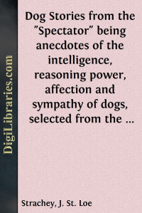 Various — Dog Stories from the "Spectator" / being anecdotes of the intelligence, reasoning power, / affection and sympathy of dogs, selected from the / correspondence columns of "The Spectator"