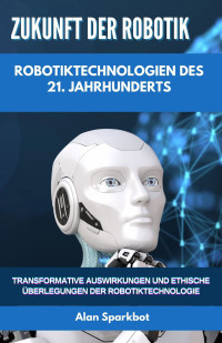 Alan Sparkbot — Zukunft der Robotik Robotiktechnologien des 21. Jahrhunderts: Transformative Auswirkungen und ethische Überlegungen der Robotiktechnologie