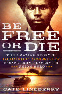 Cate Lineberry — Be Free or Die--The Amazing Story of Robert Smalls' Escape from Slavery to Union Hero