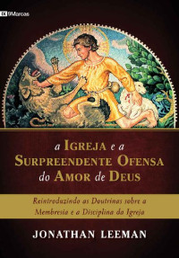 Jonathan Leeman — A Igreja e a surpreendente ofensa do amor de Deus: Reintroduzindo as doutrinas sobre a membresia e a disciplina da Igreja