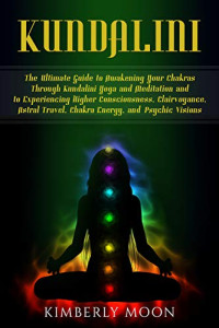 Kimberly Moon — Kundalini: The Ultimate Guide to Awakening Your Chakras Through Kundalini Yoga and Meditation and to Experiencing Higher Consciousness, Clairvoyance, Astral Travel, Chakra Energy, and Psychic Visions