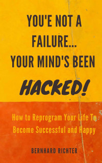 BERNHARD RICHTER — YOU'RE NOT A FAILURE... YOUR MIND'S BEEN HACKED : How To Reprogram Your Life To Become Successful And Happy