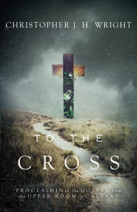 Christopher J. H. Wright — To the Cross: Proclaiming the Gospel from the Upper Room to Calvary