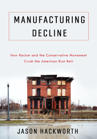 Hackworth, Jason R.; — Manufacturing Decline: How Racism and The Conservative Movement Crush The American Rust Belt