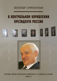 Александр Николаевич Семиколенных — История жизни советского инженера от Сталина до Путина. Книга II. В контрольном управлении Президента России