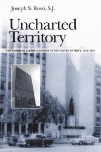 Joseph S. Rossi S.J. — Uncharted Territory: The American Catholic Church at the United Nations, 1946-1972