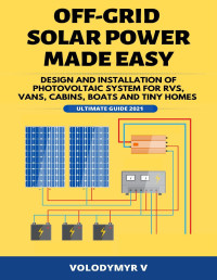 V, Volodymyr — Off-Grid Solar Power Made Easy: Design and Installation of Photovoltaic System For Rvs, Vans, Cabins, Boats and Tiny Homes - Ultimate Guide 2021!