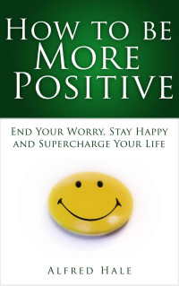Alfred Hale — How to Be More Positive: End Your Worry, Stay Happy and Supercharge Your Life (Self-Help Top Rated Series)