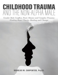 Douglas W. Carpenter — Childhood Trauma and the Non-Alpha Male - Gender Role Conflict, Toxic Shame, and Complex Trauma: Finding Hope, Clarity, Healing, and Change