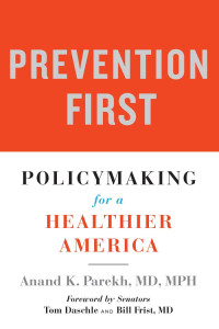 Anand K. Parekh, MD, MPH foreword by Senators Tom Daschle & Bill Frist, MD — Prevention First: Policymaking for a Healthier America