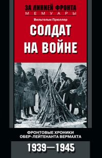 Вильгельм Прюллер — Солдат на войне. Фронтовые хроники обер-лейтенанта вермахта. 1939 – 1945