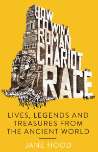 Jane Hood — How to win a roman chariot race: Lives, legends and treasures from the Ancient World