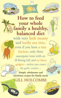 Holcombe, Gill. — How to Feed Your Whole Family : A Healthy, Balanced Diet, With Very Little Money and Hardly Any Time, Even If You Have a Tiny Kitchen, Only Three Saucepans (One With an Ill-fitting Lid) and No Fancy Gadgets - Unless You Count the Garlic Crusher