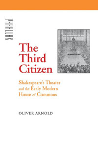 Oliver Arnold — The Third Citizen: Shakespeare's Theater and the Early Modern House of Commons