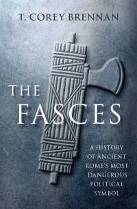 T. Corey Brennan — The Fasces - A History of Ancient Rome's Most Dangerous Political Symbol