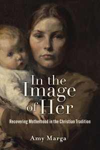 Amy E. Marga; — In the Image of Her: Recovering Motherhood in the Christian Tradition