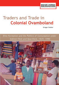 Gregor Dobler — Traders and Trade in Colonial Ovamboland, 1925-1990: Elite Formation and the Politics of Consumption under Indirect Rule and Apartheid