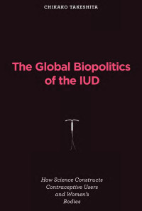 Chikako Takeshita — The Global Biopolitics of the IUD: How Science Constructs Contraceptive Users and Women's Bodies