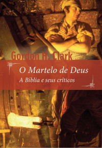 Gordon H. Clark — O Martelo de Deus: A Bíblia e seus críticos