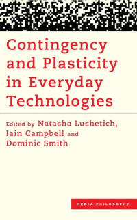Natasha Lushetich, Iain Campbell, Dominic Smith (eds) — Contingency and Plasticity in Everyday Technologies (Media Philosophy)