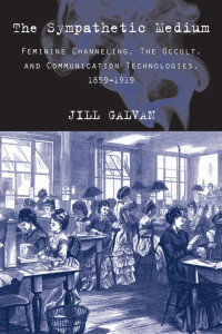 Jill Galvan — The Sympathetic Medium: Feminine Channeling, the Occult, and Communication Technologies, 1859–1919