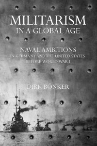 by Dirk Bönker — Militarism in a Global Age: Naval Ambitions in Germany and the United States before World War I