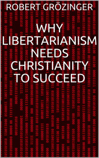 Robert Grözinger [Grözinger, Robert] — Why Libertarianism Needs Christianity to Succeed