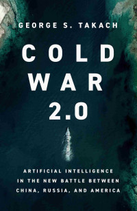 George S. Takach — Cold War 2.0: Artificial Intelligence in the New Battle between China, Russia, and America