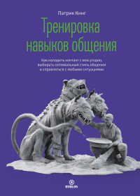 Патрик Кинг — Тренировка навыков общения. Как наладить контакт с кем угодно, выбирать оптимальный стиль общения и справляться с любыми ситуациями