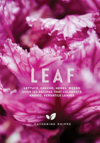 Catherine Phipps — Leaf : Lettuce, Greens, Herbs, Weeds — Over 120 Recipes that Celebrate Varied, Versatile Leaves