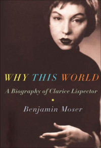 Moser, Benjamin — Why This World: A Biography of Clarice Lispector