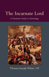 Thomas Joseph White OP — The Incarnate Lord: A Thomistic Study in Christology