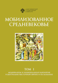 Александр Ильич Филюшкин & Коллектив авторов -- История & Д Е Алимов & Е С Дилигул & Е А Колосков & Д Д Копанева & Н Н Мутья & А В Сиренов & Т Г Черных — Мобилизованное Средневековье. Том 1. Медиевализм и национальная идеология в Центрально-Восточной Европе и на Балканах