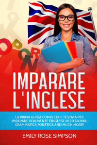 Emily Rose Simpson — IMPARARE L'INGLESE: LA PRIMA GUIDA COMPLETA E TESTATA PER IMPARARE REALMENTE L'INGLESE IN 30 GIORNI. GRAMMATICA FONETICA AND MUCH MORE! (Italian Edition)