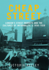 Victoria Kelley — Cheap Street: London’s street markets and the cultures of informality, c.1850–1939