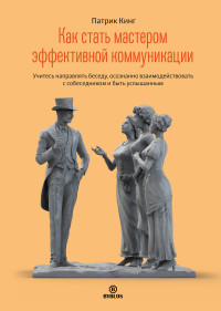 Патрик Кинг — Как стать мастером эффективной коммуникации. Учитесь направлять беседу, осознанно взаимодействовать с собеседником и быть услышанным