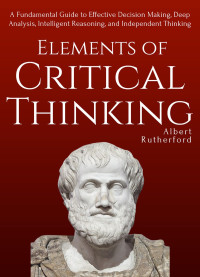 Albert Rutherford — Elements of Critical Thinking: A Fundamental Guide to Effective Decision Making, Deep Analysis, Intelligent Reasoning, and Independent Thinking