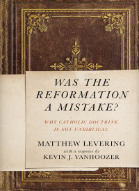 Matthew Levering;Kevin J. Vanhoozer; & Kevin J. Vanhoozer — Was the Reformation a Mistake?