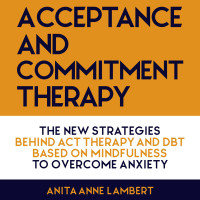 Lambert, Anita Anne — Acceptance and Commitment Therapy : The New Strategies Behind ACT Therapy and DBT based on Mindfulness to Overcome Anxiety