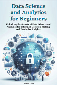 Ferry, James — Data Science and Analytics for Beginners: Unlocking the Secrets of Data Science and Analytics for Informed Decision-Making and Predictive Insights