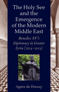 Agnes de Dreuzy — The Holy See and the Emergence of the Modern Middle East: Benedict XV's Diplomacy in Greater Syria (1914-1922)