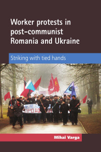 Mihai Varga — Worker protests in post-communist Romania and Ukraine: Striking with tied hands