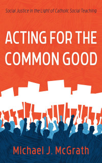 McGrath, Michael J. — Acting for the Common Good: Social Justice in the Light of Catholic Social Teaching