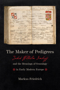 Markus Friedrich — The Maker of Pedigrees: Jakob Wilhelm Imhoff and the Meanings of Genealogy in Early Modern Europe