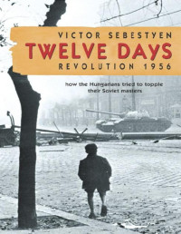 Victor Sebestyen — Twelve Days: Revolution 1956. How the Hungarians tried to topple their Soviet masters