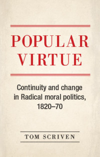 Tom Scriven — Popular virtue: Continuity and change in Radical moral politics, 1820–70