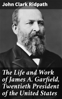 John Clark Ridpath — The Life and Work of James A. Garfield, Twentieth President of the United States