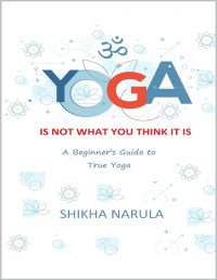 SHIKHA NARULA — YOGA IS NOT WHAT YOU THINK IT IS: A Beginner's Guide To True Yoga