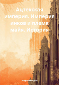 Андрей Вячеславович Макурин — Ацтекская империя. Империя инков и племя майя. История