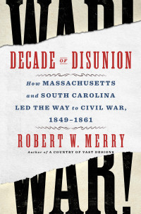 Robert W. Merry — Decade of Disunion: How Massachusetts and South Carolina Led the Way to Civil War, 1849-1861